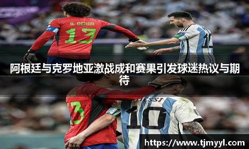 阿根廷与克罗地亚激战成和赛果引发球迷热议与期待